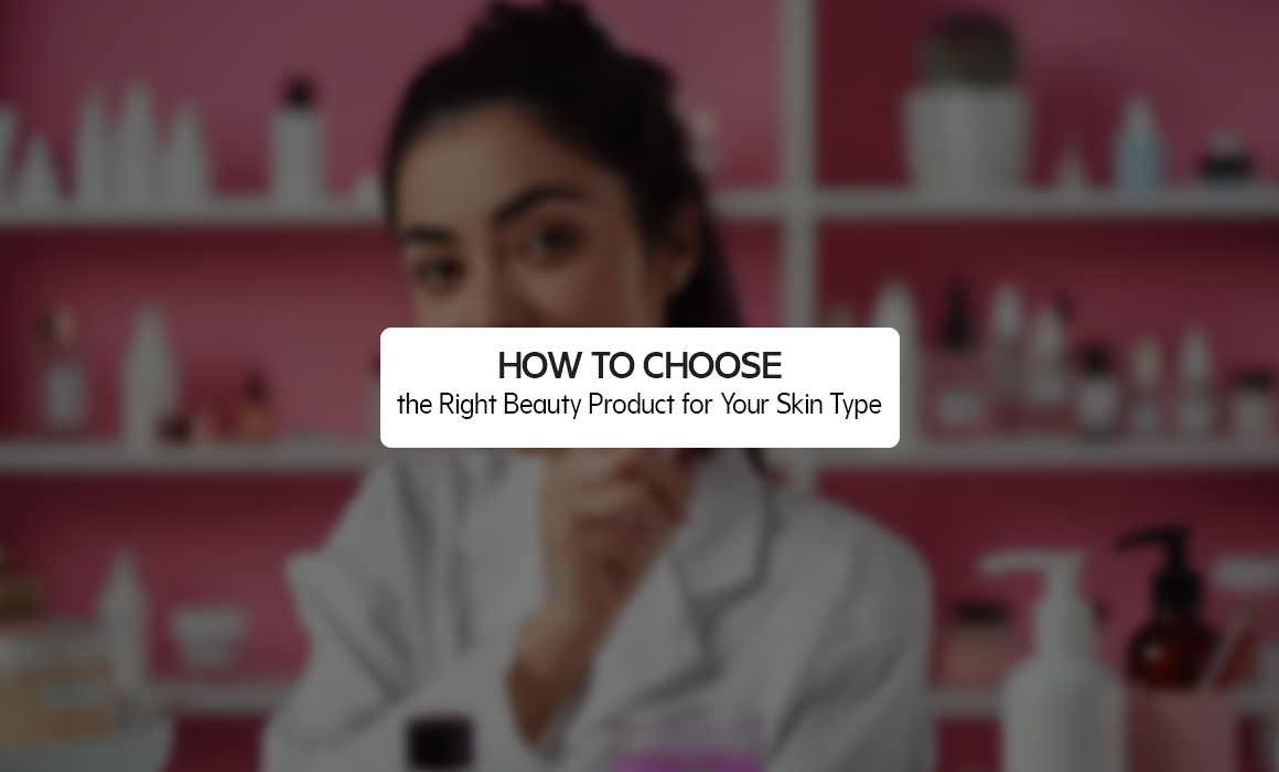HOW TO CHOOSE THE RIGHT BEAUTY PRODUCT FOR YOUR SKIN TYPE