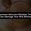 Common Skincare Mistakes That Can Damage Your Skin Barrier