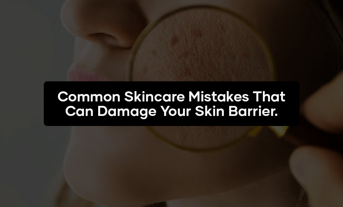 Common Skincare Mistakes That Can Damage Your Skin Barrier