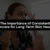 The Importance of Consistent Skincare for Long-Term Skin Health