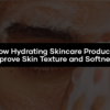 How Hydrating Skincare Products Improve Skin Texture and Softness