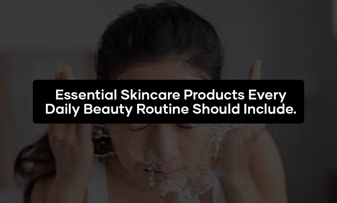 Essential Skincare Products Every Daily Beauty Routine Should Include